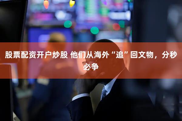 股票配资开户炒股 他们从海外“追”回文物，分秒必争