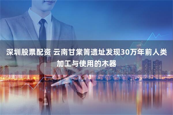 深圳股票配资 云南甘棠箐遗址发现30万年前人类加工与使用的木器