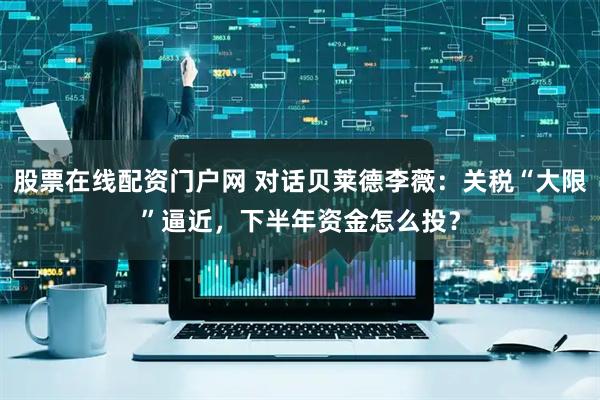 股票在线配资门户网 对话贝莱德李薇：关税“大限”逼近，下半年资金怎么投？