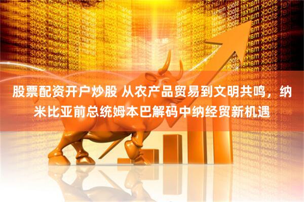股票配资开户炒股 从农产品贸易到文明共鸣，纳米比亚前总统姆本巴解码中纳经贸新机遇