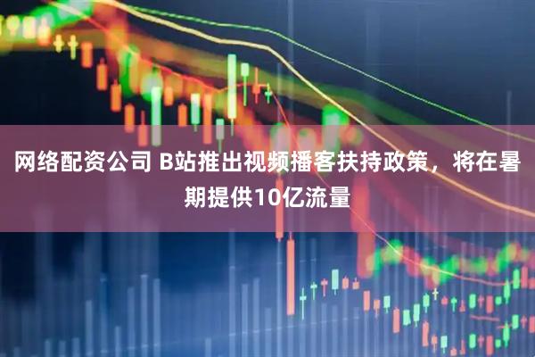 网络配资公司 B站推出视频播客扶持政策，将在暑期提供10亿流量