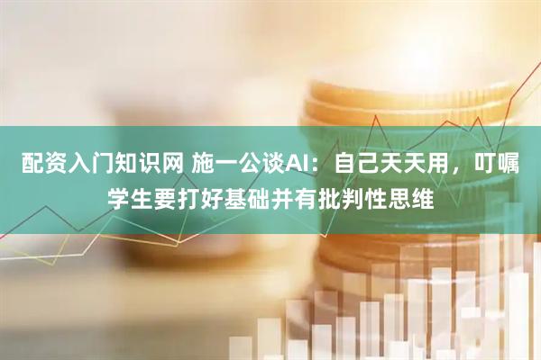 配资入门知识网 施一公谈AI：自己天天用，叮嘱学生要打好基础并有批判性思维