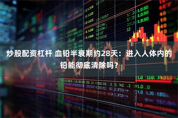 炒股配资杠杆 血铅半衰期约28天：进入人体内的铅能彻底清除吗？