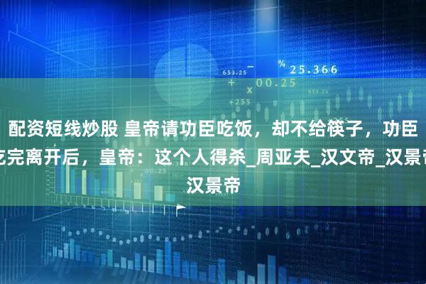 配资短线炒股 皇帝请功臣吃饭，却不给筷子，功臣吃完离开后，皇帝：这个人得杀_周亚夫_汉文帝_汉景帝