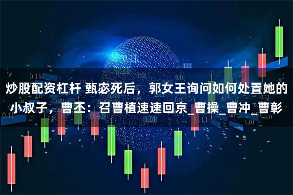 炒股配资杠杆 甄宓死后，郭女王询问如何处置她的小叔子，曹丕：召曹植速速回京_曹操_曹冲_曹彰