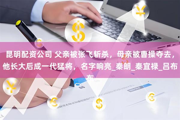 昆明配资公司 父亲被张飞斩杀，母亲被曹操夺去，他长大后成一代猛将，名字响亮_秦朗_秦宜禄_吕布