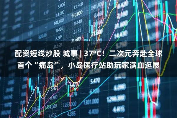 配资短线炒股 城事 | 37°C！二次元奔赴全球首个“痛岛”，小岛医疗站助玩家满血逛展