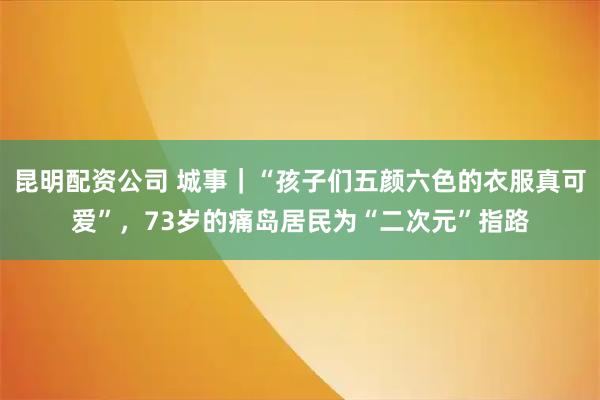 昆明配资公司 城事｜“孩子们五颜六色的衣服真可爱”，73岁的痛岛居民为“二次元”指路