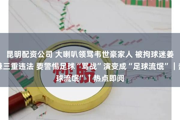 昆明配资公司 大喇叭领骂韦世豪家人 被拘球迷姜某某涉嫌三重违法 要警惕足球“骂战”演变成“足球流氓”｜热点即阅