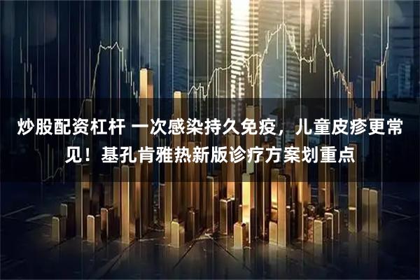 炒股配资杠杆 一次感染持久免疫，儿童皮疹更常见！基孔肯雅热新版诊疗方案划重点