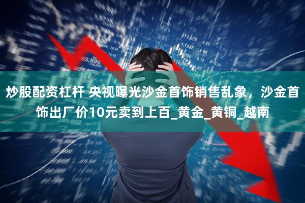 炒股配资杠杆 央视曝光沙金首饰销售乱象，沙金首饰出厂价10元卖到上百_黄金_黄铜_越南