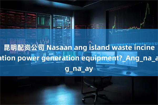 昆明配资公司 Nasaan ang island waste incineration power generation equipment?_Ang_na_ay