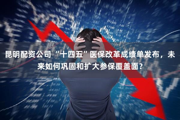 昆明配资公司 “十四五”医保改革成绩单发布，未来如何巩固和扩大参保覆盖面？