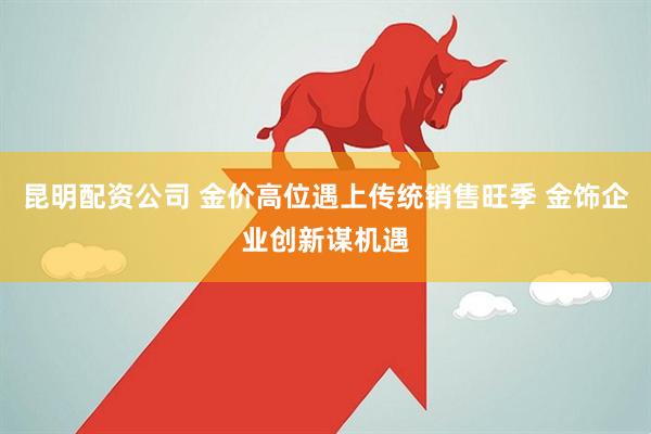 昆明配资公司 金价高位遇上传统销售旺季 金饰企业创新谋机遇