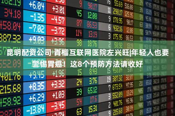 昆明配资公司 青榴互联网医院左兴旺|年轻人也要警惕胃癌！这8个预防方法请收好
