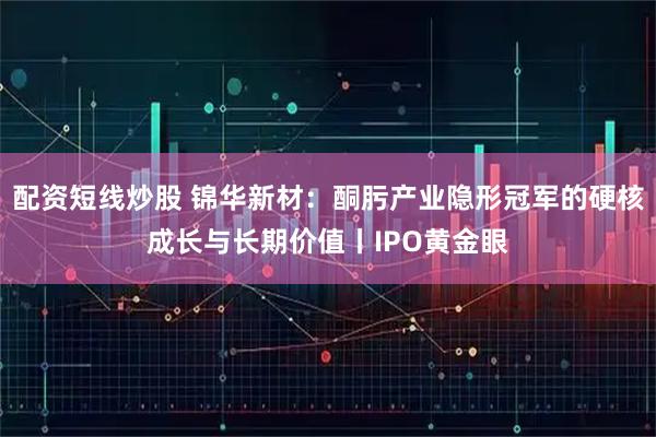 配资短线炒股 锦华新材：酮肟产业隐形冠军的硬核成长与长期价值丨IPO黄金眼