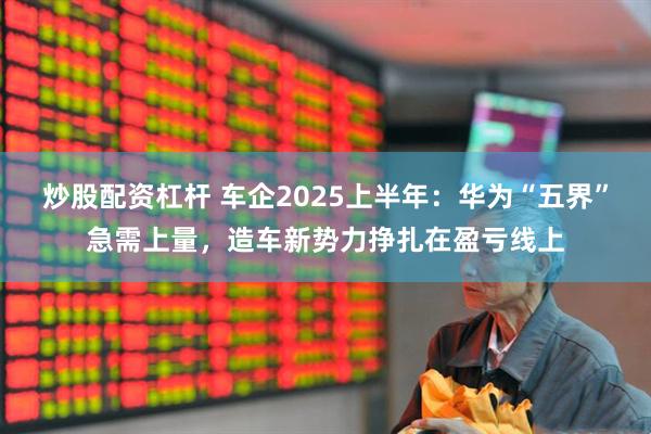 炒股配资杠杆 车企2025上半年：华为“五界”急需上量，造车新势力挣扎在盈亏线上