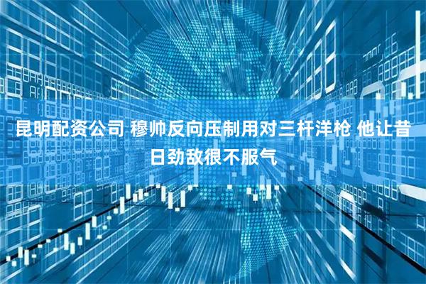昆明配资公司 穆帅反向压制用对三杆洋枪 他让昔日劲敌很不服气