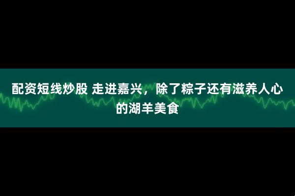 配资短线炒股 走进嘉兴，除了粽子还有滋养人心的湖羊美食