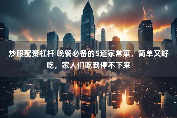炒股配资杠杆 晚餐必备的5道家常菜，简单又好吃，家人们吃到停不下来