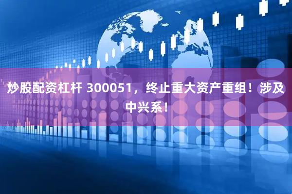 炒股配资杠杆 300051，终止重大资产重组！涉及中兴系！