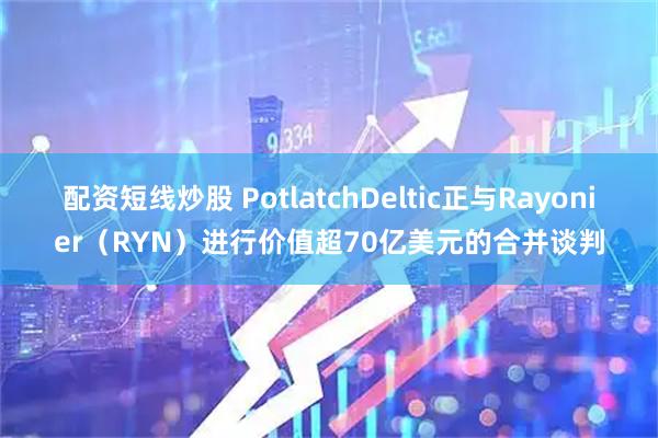 配资短线炒股 PotlatchDeltic正与Rayonier（RYN）进行价值超70亿美元的合并谈判