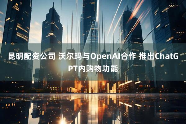 昆明配资公司 沃尔玛与OpenAI合作 推出ChatGPT内购物功能