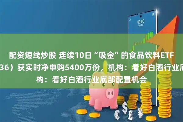 配资短线炒股 连续10日“吸金”的食品饮料ETF天弘（159736）获实时净申购5400万份，机构：看好白酒行业底部配置机会