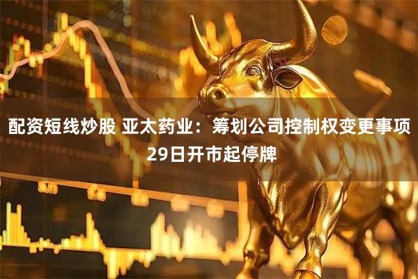 配资短线炒股 亚太药业：筹划公司控制权变更事项 29日开市起停牌