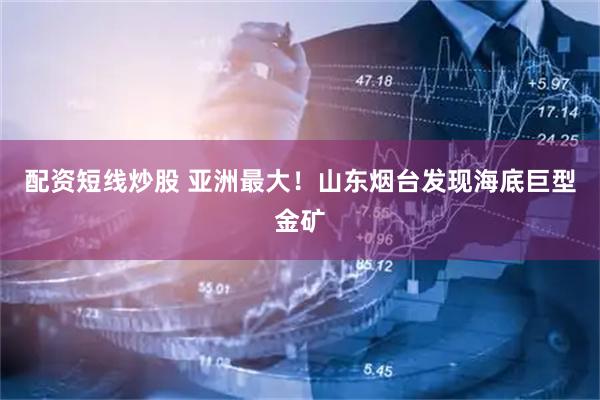 配资短线炒股 亚洲最大！山东烟台发现海底巨型金矿