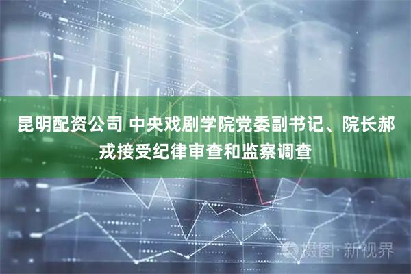 昆明配资公司 中央戏剧学院党委副书记、院长郝戎接受纪律审查和监察调查