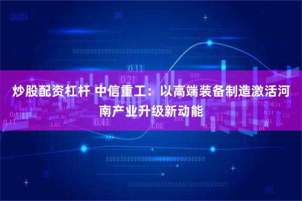 炒股配资杠杆 中信重工：以高端装备制造激活河南产业升级新动能