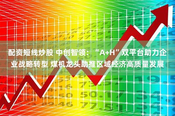 配资短线炒股 中创智领：“A+H”双平台助力企业战略转型 煤机龙头助推区域经济高质量发展