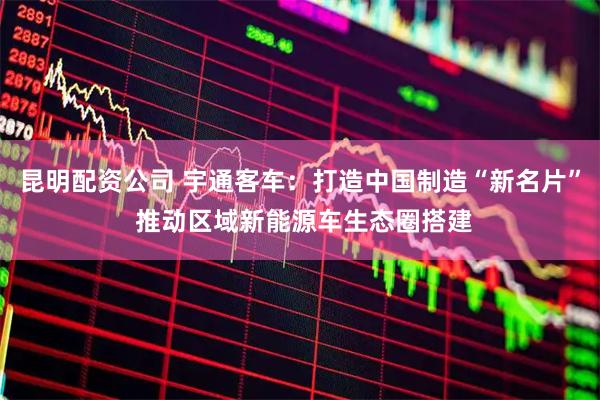 昆明配资公司 宇通客车：打造中国制造“新名片” 推动区域新能源车生态圈搭建