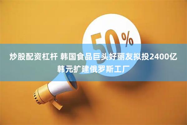 炒股配资杠杆 韩国食品巨头好丽友拟投2400亿韩元扩建俄罗斯工厂