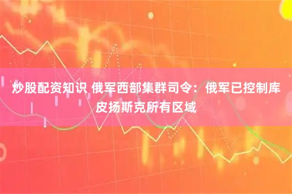 炒股配资知识 俄军西部集群司令：俄军已控制库皮扬斯克所有区域