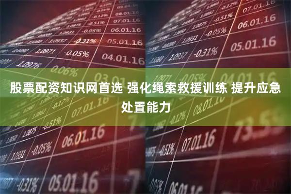 股票配资知识网首选 强化绳索救援训练 提升应急处置能力