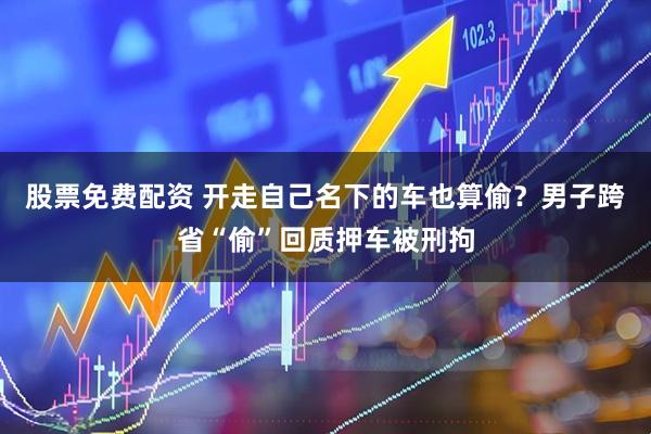 股票免费配资 开走自己名下的车也算偷？男子跨省“偷”回质押车被刑拘