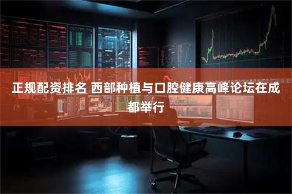 正规配资排名 西部种植与口腔健康高峰论坛在成都举行
