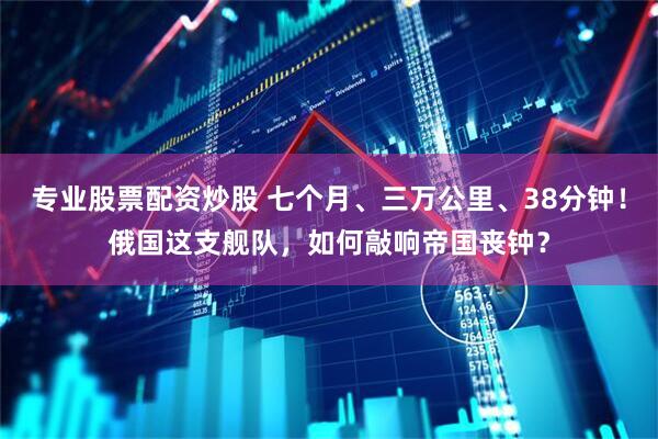 专业股票配资炒股 七个月、三万公里、38分钟！俄国这支舰队，如何敲响帝国丧钟？