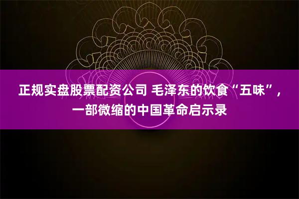 正规实盘股票配资公司 毛泽东的饮食“五味”，一部微缩的中国革命启示录