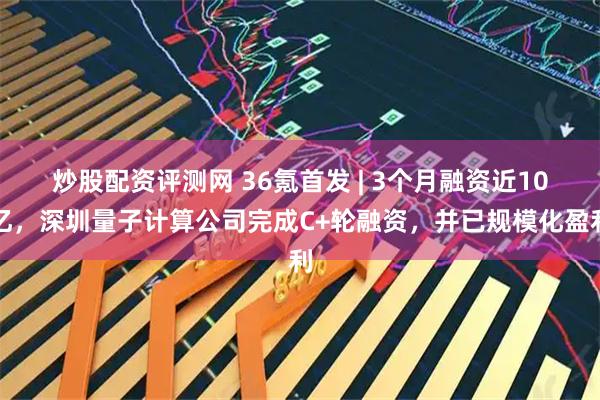 炒股配资评测网 36氪首发 | 3个月融资近10亿，深圳量子计算公司完成C+轮融资，并已规模化盈利