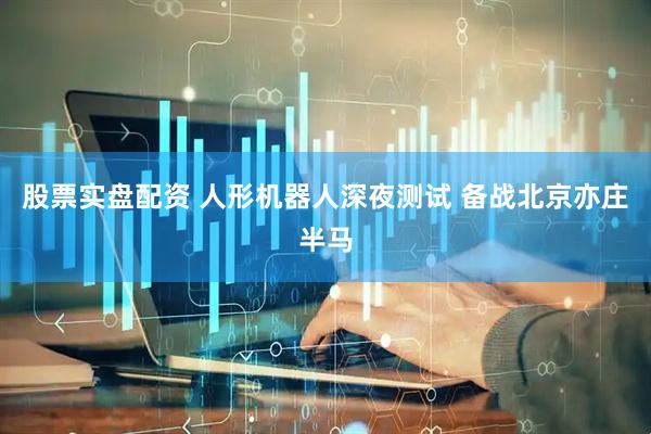 股票实盘配资 人形机器人深夜测试 备战北京亦庄半马