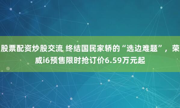 股票配资炒股交流 终结国民家轿的“选边难题”，荣威i6预售限时抢订价6.59万元起