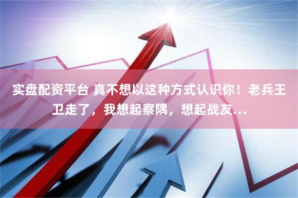 实盘配资平台 真不想以这种方式认识你！老兵王卫走了，我想起察隅，想起战友…
