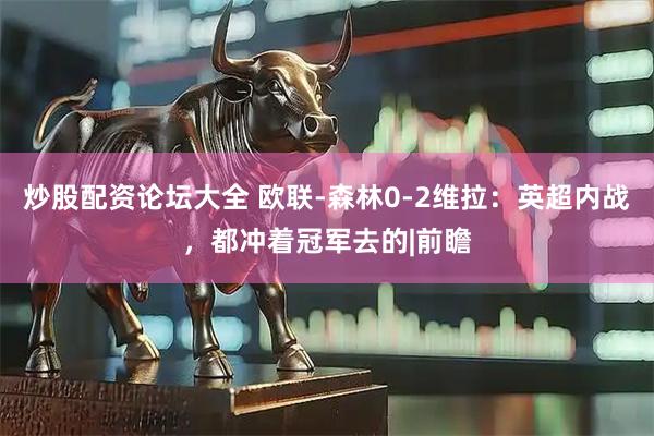 炒股配资论坛大全 欧联-森林0-2维拉：英超内战，都冲着冠军去的|前瞻
