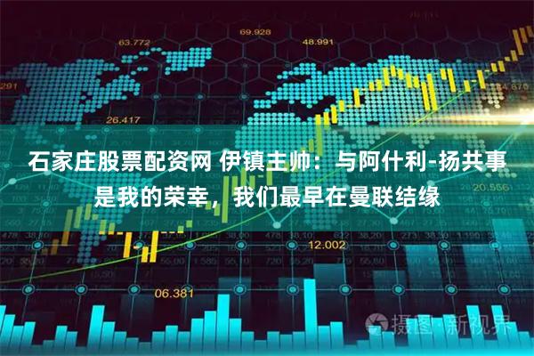 石家庄股票配资网 伊镇主帅：与阿什利-扬共事是我的荣幸，我们最早在曼联结缘