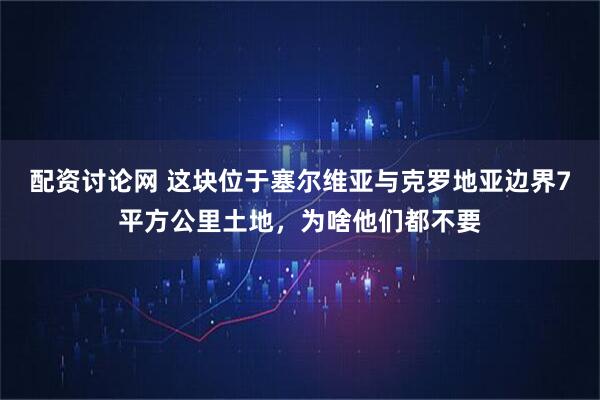 配资讨论网 这块位于塞尔维亚与克罗地亚边界7平方公里土地，为啥他们都不要