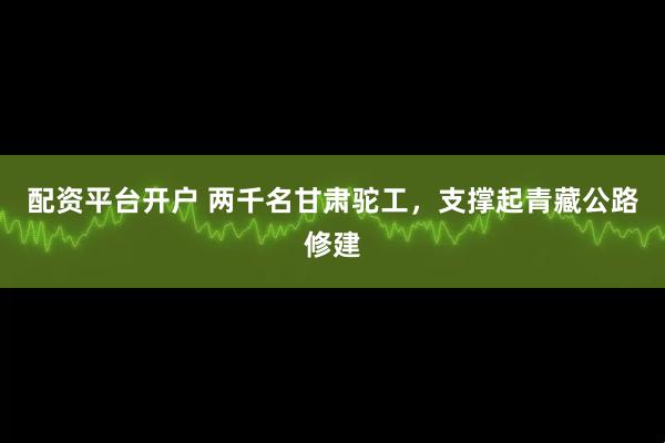 配资平台开户 两千名甘肃驼工，支撑起青藏公路修建