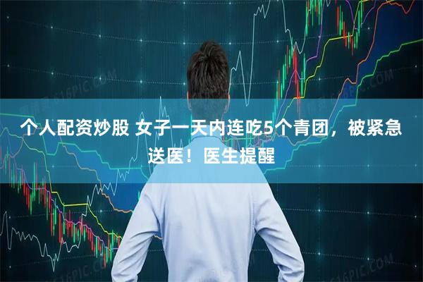 个人配资炒股 女子一天内连吃5个青团，被紧急送医！医生提醒
